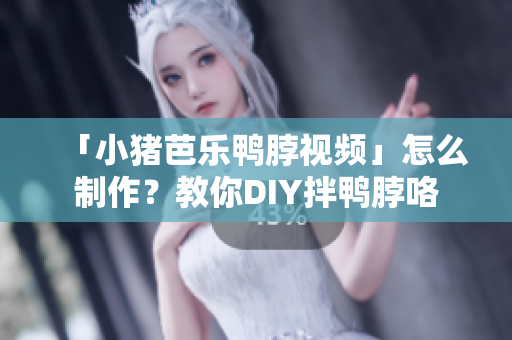 「小猪芭乐鸭脖视频」怎么制作？教你DIY拌鸭脖咯