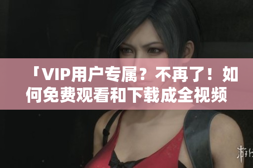 「VIP用户专属？不再了！如何免费观看和下载成全视频？」