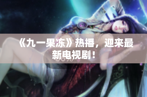 《九一果冻》热播，迎来最新电视剧！