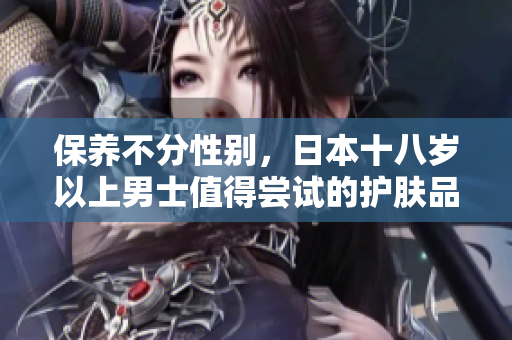 保养不分性别，日本十八岁以上男士值得尝试的护肤品推荐