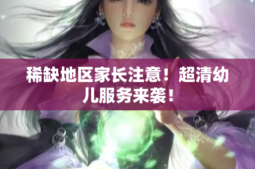 稀缺地区家长注意！超清幼儿服务来袭！