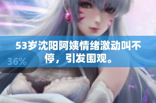 53岁沈阳阿姨情绪激动叫不停，引发围观。