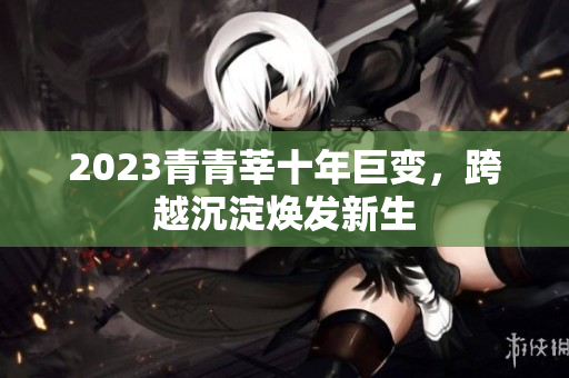 2023青青莘十年巨变，跨越沉淀焕发新生