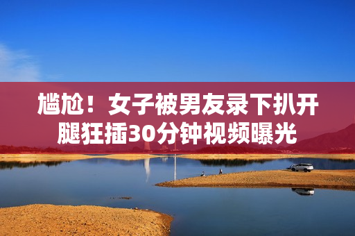 尴尬！女子被男友录下扒开腿狂插30分钟视频曝光