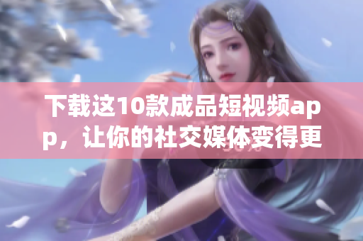 下载这10款成品短视频app，让你的社交媒体变得更加精彩！