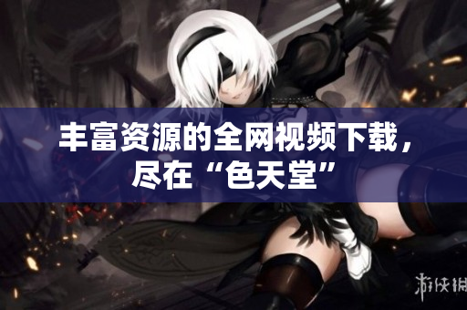 丰富资源的全网视频下载，尽在“色天堂”