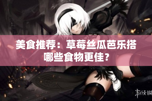 美食推荐：草莓丝瓜芭乐搭哪些食物更佳？