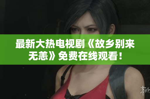 最新大热电视剧《故乡别来无恙》免费在线观看！