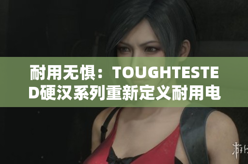 耐用无惧：TOUGHTESTED硬汉系列重新定义耐用电子设备
