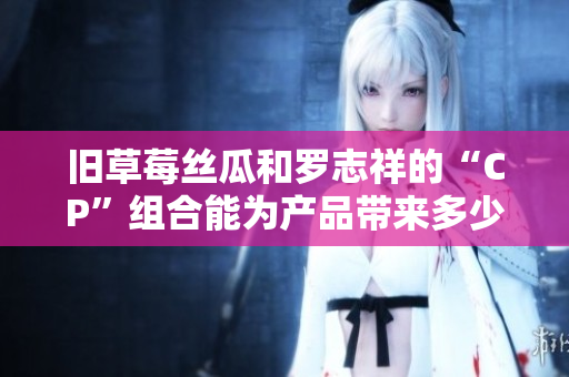 旧草莓丝瓜和罗志祥的“CP”组合能为产品带来多少转化？