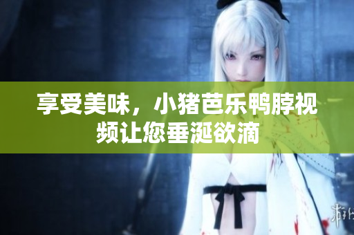 享受美味，小猪芭乐鸭脖视频让您垂涎欲滴