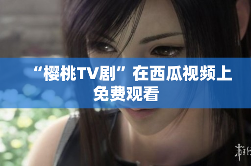 “樱桃TV剧”在西瓜视频上免费观看