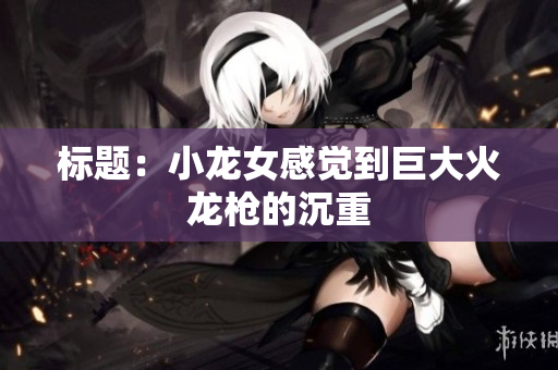 标题：小龙女感觉到巨大火龙枪的沉重