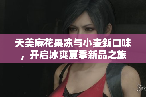 天美麻花果冻与小麦新口味，开启冰爽夏季新品之旅