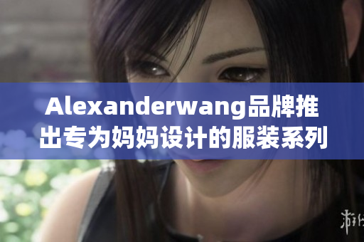 Alexanderwang品牌推出专为妈妈设计的服装系列