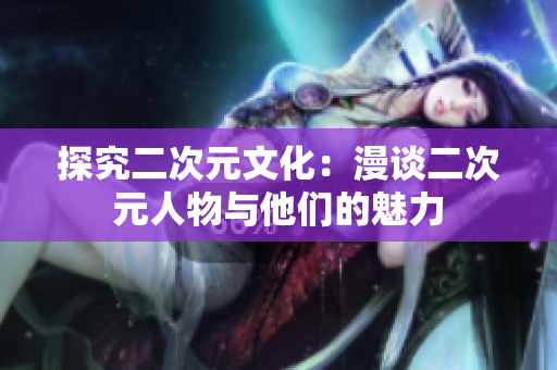 探究二次元文化：漫谈二次元人物与他们的魅力