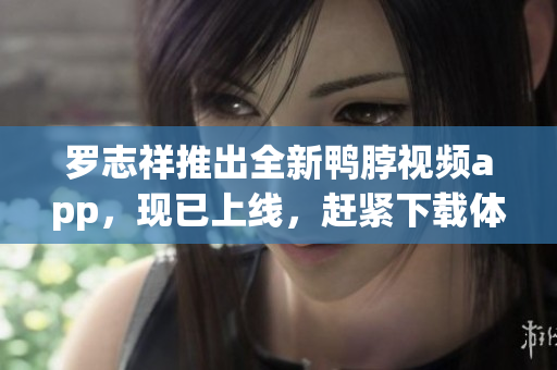 罗志祥推出全新鸭脖视频app，现已上线，赶紧下载体验吧！