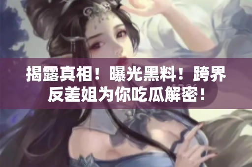 揭露真相！曝光黑料！跨界反差姐为你吃瓜解密！