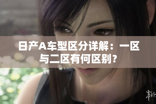 日产A车型区分详解：一区与二区有何区别？