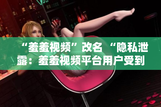 “羞羞视频”改名 “隐私泄露：羞羞视频平台用户受到泄露风险的警告”