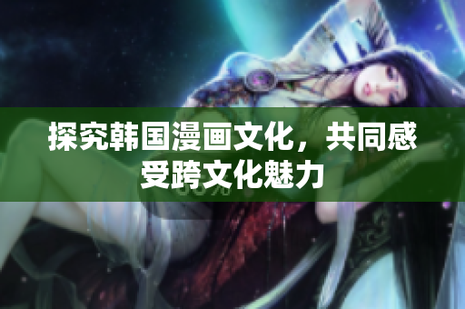 探究韩国漫画文化，共同感受跨文化魅力