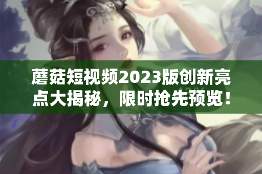 蘑菇短视频2023版创新亮点大揭秘，限时抢先预览！