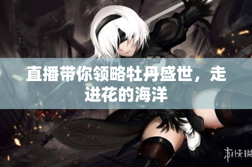 直播带你领略牡丹盛世，走进花的海洋
