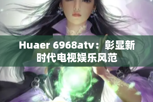 Huaer 6968atv：彰显新时代电视娱乐风范