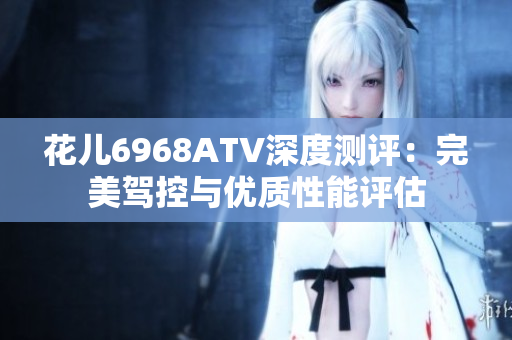 花儿6968ATV深度测评：完美驾控与优质性能评估