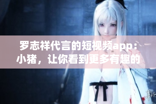 罗志祥代言的短视频app：小猪，让你看到更多有趣的内容