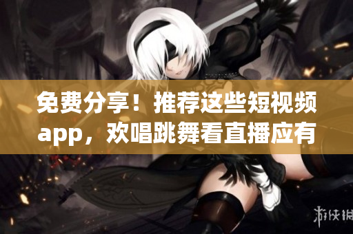 免费分享！推荐这些短视频app，欢唱跳舞看直播应有尽有