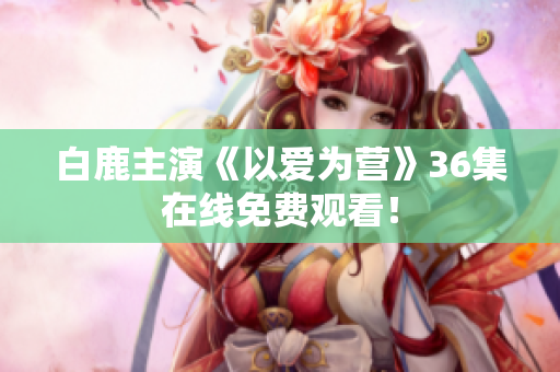 白鹿主演《以爱为营》36集在线免费观看！