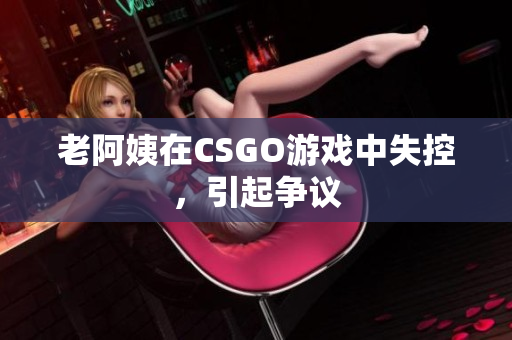 老阿姨在CSGO游戏中失控，引起争议