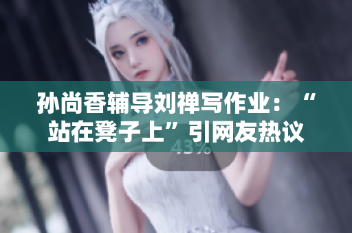 孙尚香辅导刘禅写作业：“站在凳子上”引网友热议