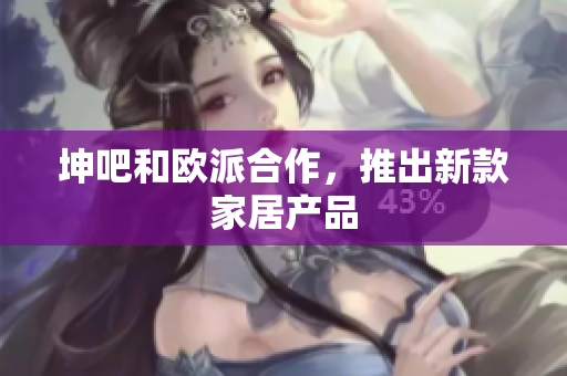 坤吧和欧派合作，推出新款家居产品