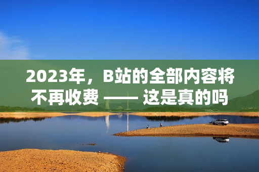 2023年，B站的全部内容将不再收费 —— 这是真的吗？