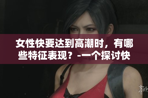 女性快要达到高潮时，有哪些特征表现？-一个探讨快感的话题