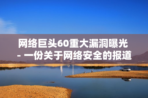 网络巨头60重大漏洞曝光 - 一份关于网络安全的报道
