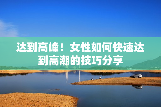 达到高峰！女性如何快速达到高潮的技巧分享