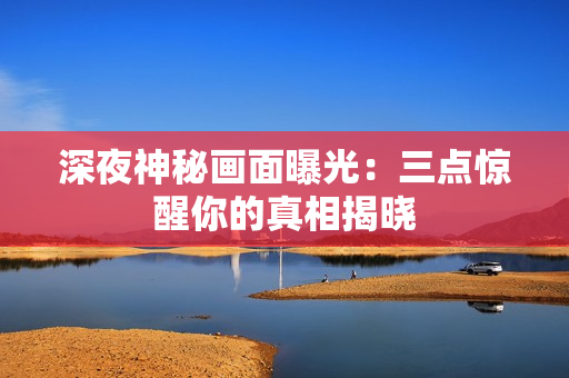 深夜神秘画面曝光：三点惊醒你的真相揭晓