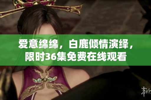 爱意绵绵，白鹿倾情演绎，限时36集免费在线观看