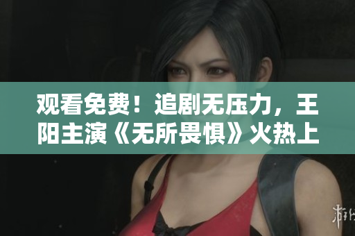 观看免费！追剧无压力，王阳主演《无所畏惧》火热上线