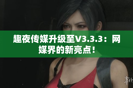 趣夜传媒升级至V3.3.3：网媒界的新亮点！