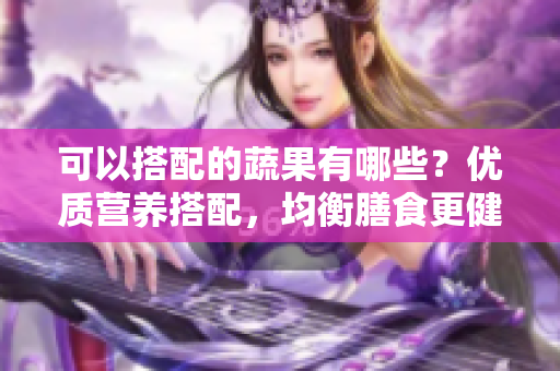 可以搭配的蔬果有哪些？优质营养搭配，均衡膳食更健康。