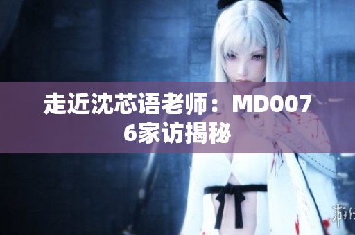 走近沈芯语老师：MD0076家访揭秘