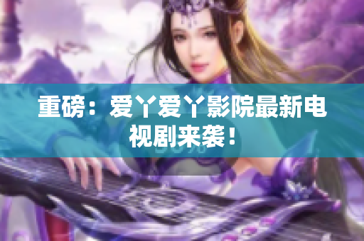 重磅：爱丫爱丫影院最新电视剧来袭！