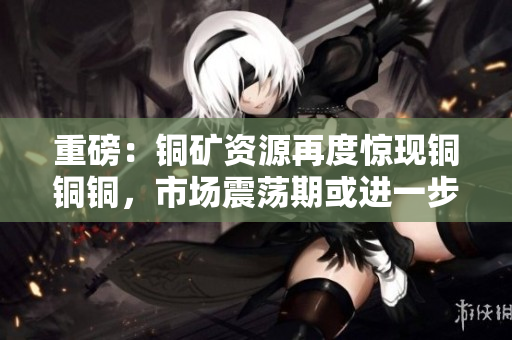 重磅：铜矿资源再度惊现铜铜铜，市场震荡期或进一步延长！