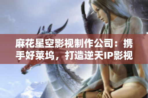 麻花星空影视制作公司：携手好莱坞，打造逆天IP影视！