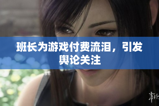 班长为游戏付费流泪，引发舆论关注