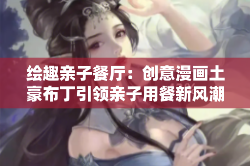 绘趣亲子餐厅：创意漫画土豪布丁引领亲子用餐新风潮